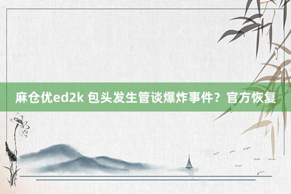 麻仓优ed2k 包头发生管谈爆炸事件？官方恢复