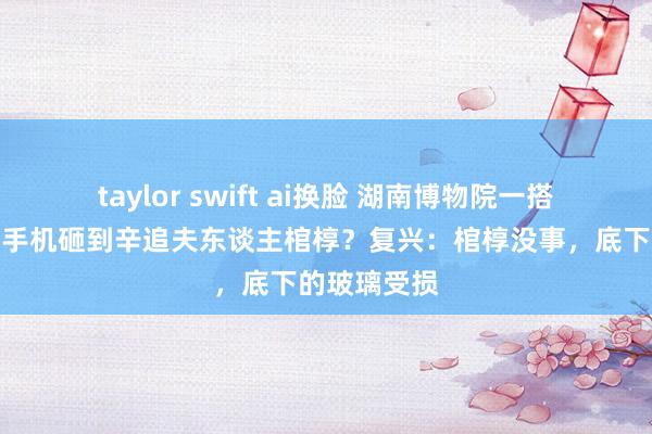 taylor swift ai换脸 湖南博物院一搭客失慎掉落手机砸到辛追夫东谈主棺椁？复兴：棺椁没事，底下的玻璃受损