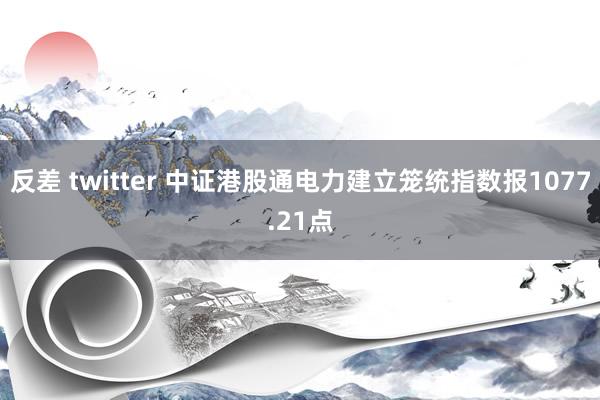 反差 twitter 中证港股通电力建立笼统指数报1077.21点