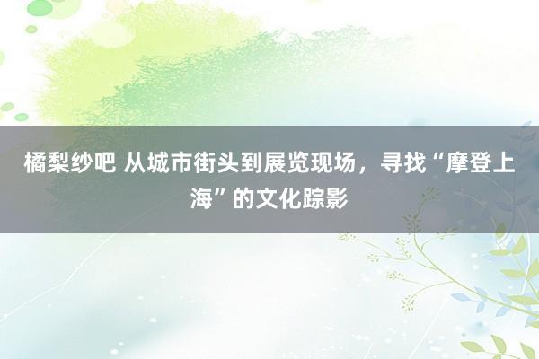 橘梨纱吧 从城市街头到展览现场，寻找“摩登上海”的文化踪影