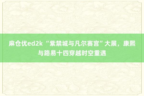 麻仓优ed2k “紫禁城与凡尔赛宫”大展，康熙与路易十四穿越时空重遇