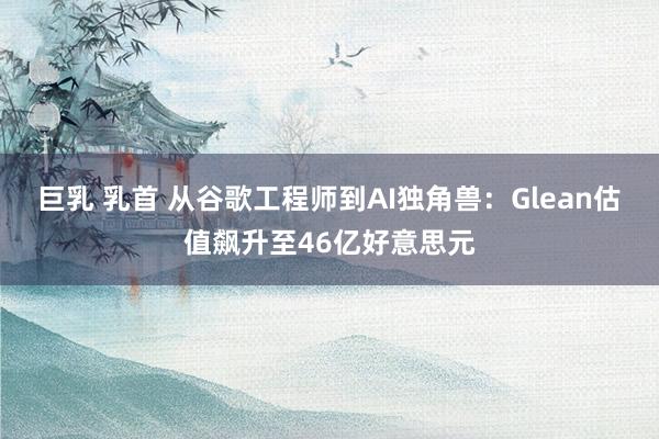 巨乳 乳首 从谷歌工程师到AI独角兽：Glean估值飙升至46亿好意思元