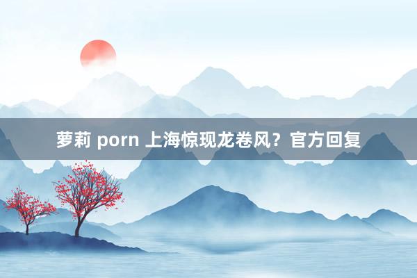 萝莉 porn 上海惊现龙卷风？官方回复