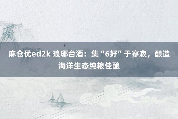 麻仓优ed2k 琅琊台酒：集“6好”于寥寂，酿造海洋生态纯粮佳酿