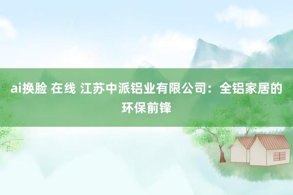 ai换脸 在线 江苏中派铝业有限公司：全铝家居的环保前锋