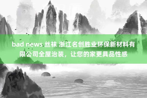 bad news 丝袜 浙江名创胜业环保新材料有限公司全屋治装，让您的家更具品性感