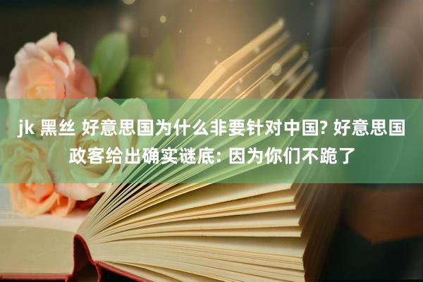 jk 黑丝 好意思国为什么非要针对中国? 好意思国政客给出确实谜底: 因为你们不跪了