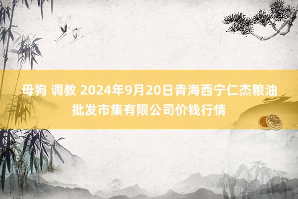 母狗 调教 2024年9月20日青海西宁仁杰粮油批发市集有限公司价钱行情