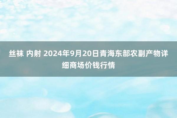 丝袜 内射 2024年9月20日青海东部农副产物详细商场价钱行情