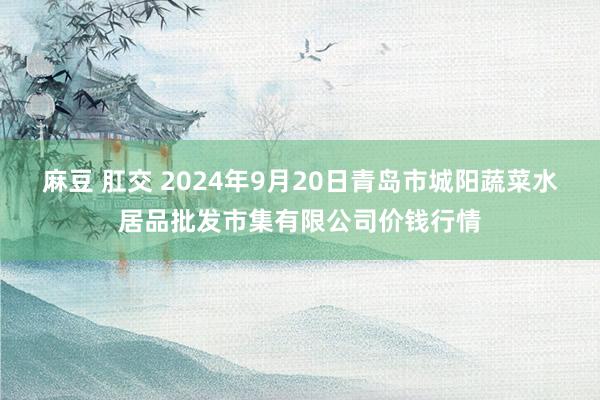 麻豆 肛交 2024年9月20日青岛市城阳蔬菜水居品批发市集有限公司价钱行情