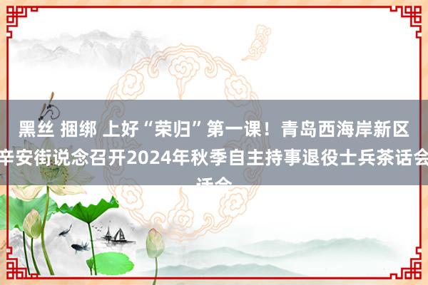 黑丝 捆绑 上好“荣归”第一课！青岛西海岸新区辛安街说念召开2024年秋季自主持事退役士兵茶话会