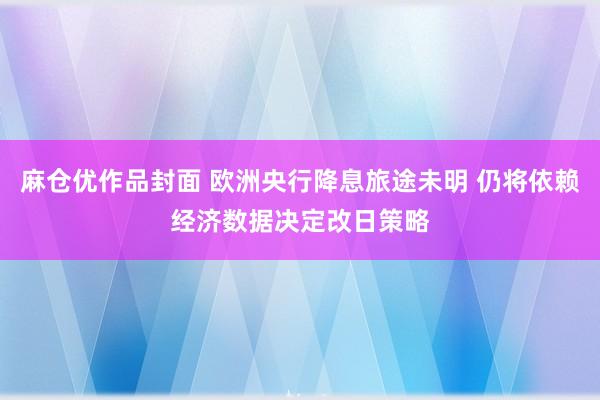 麻仓优作品封面 欧洲央行降息旅途未明 仍将依赖经济数据决定改日策略