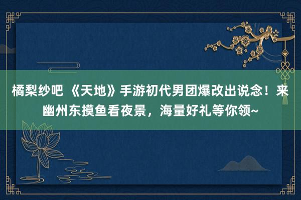 橘梨纱吧 《天地》手游初代男团爆改出说念！来幽州东摸鱼看夜景，海量好礼等你领~