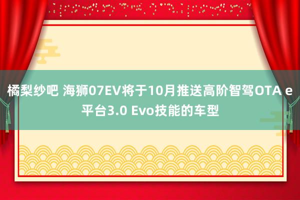 橘梨纱吧 海狮07EV将于10月推送高阶智驾OTA e平台3.0 Evo技能的车型