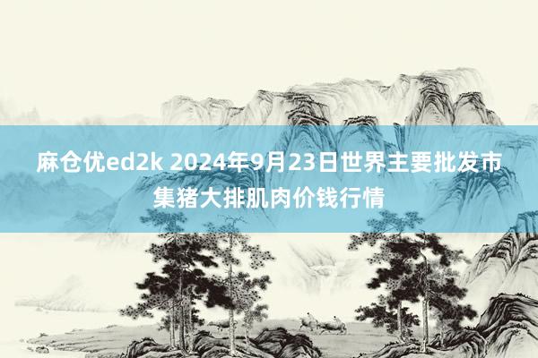 麻仓优ed2k 2024年9月23日世界主要批发市集猪大排肌肉价钱行情