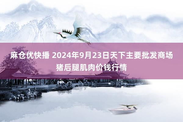 麻仓优快播 2024年9月23日天下主要批发商场猪后腿肌肉价钱行情