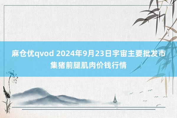 麻仓优qvod 2024年9月23日宇宙主要批发市集猪前腿肌肉价钱行情