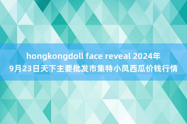 hongkongdoll face reveal 2024年9月23日天下主要批发市集特小凤西瓜价钱行情