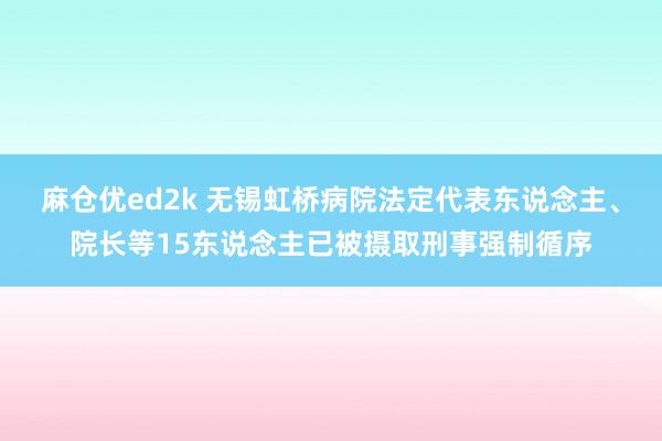 麻仓优ed2k 无锡虹桥病院法定代表东说念主、院长等15东说念主已被摄取刑事强制循序