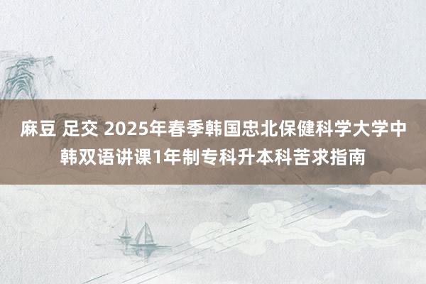 麻豆 足交 2025年春季韩国忠北保健科学大学中韩双语讲课1年制专科升本科苦求指南