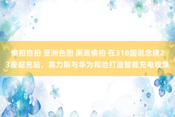 偷拍自拍 亚洲色图 厕底偷拍 在318国说念建23座超充站，赛力斯与华为和洽打造智能充电收集