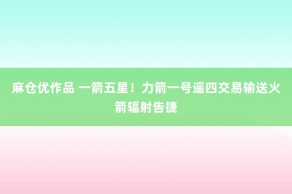 麻仓优作品 一箭五星！力箭一号遥四交易输送火箭辐射告捷