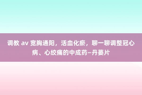 调教 av 宽胸通阳，活血化瘀，聊一聊调整冠心病、心绞痛的中成药—丹蒌片