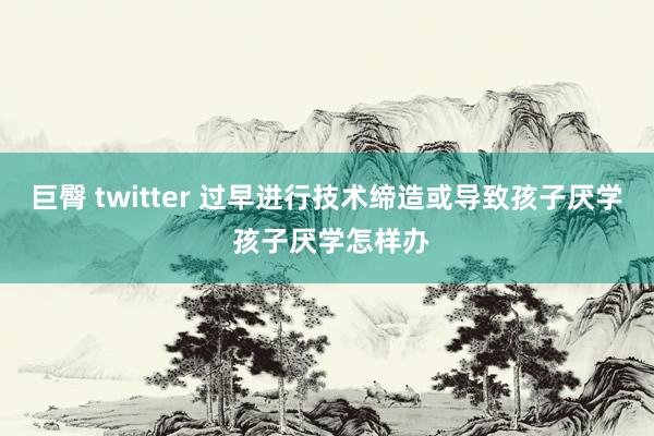 巨臀 twitter 过早进行技术缔造或导致孩子厌学 孩子厌学怎样办