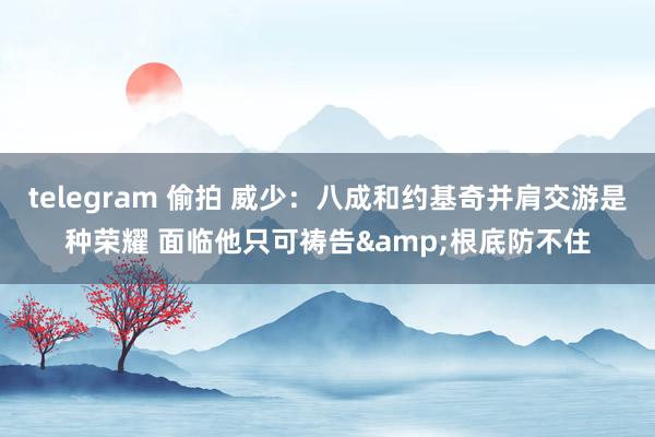 telegram 偷拍 威少：八成和约基奇并肩交游是种荣耀 面临他只可祷告&根底防不住