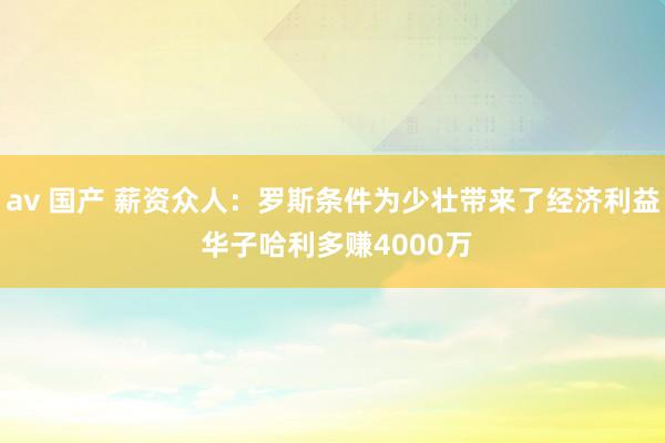 av 国产 薪资众人：罗斯条件为少壮带来了经济利益 华子哈利多赚4000万