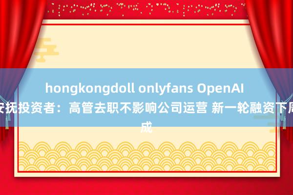 hongkongdoll onlyfans OpenAI CFO安抚投资者：高管去职不影响公司运营 新一轮融资下周完成