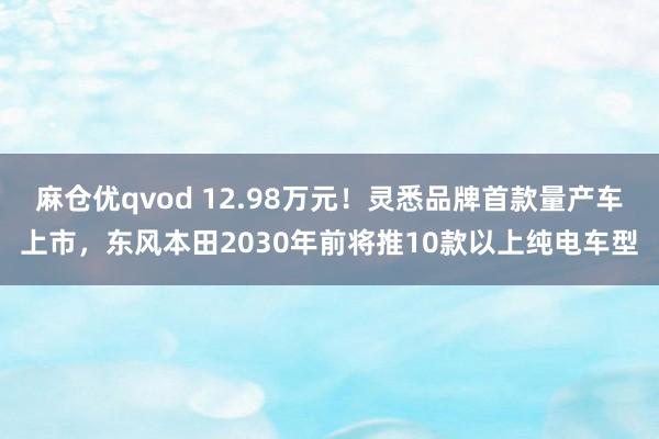 麻仓优qvod 12.98万元！灵悉品牌首款量产车上市，东风本田2030年前将推10款以上纯电车型