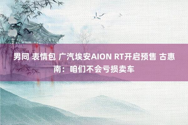 男同 表情包 广汽埃安AION RT开启预售 古惠南：咱们不会亏损卖车