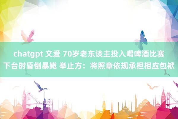 chatgpt 文爱 70岁老东谈主投入喝啤酒比赛下台时昏倒暴毙 举止方：将照章依规承担相应包袱