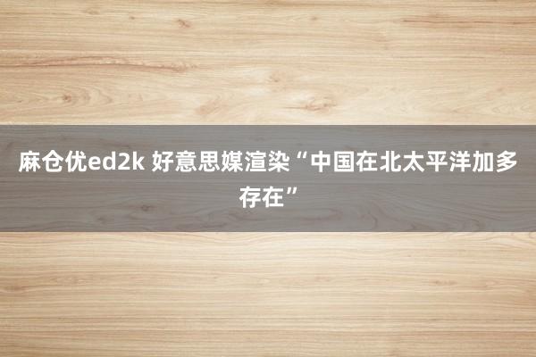 麻仓优ed2k 好意思媒渲染“中国在北太平洋加多存在”