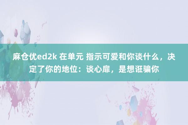 麻仓优ed2k 在单元 指示可爱和你谈什么，决定了你的地位：谈心扉，是想诳骗你