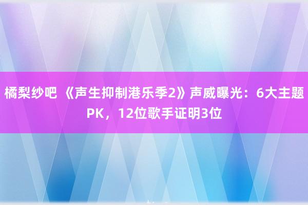 橘梨纱吧 《声生抑制港乐季2》声威曝光：6大主题PK，12位歌手证明3位