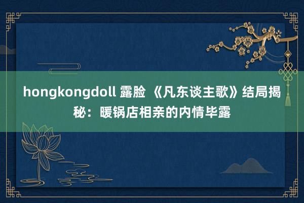 hongkongdoll 露脸 《凡东谈主歌》结局揭秘：暖锅店相亲的内情毕露