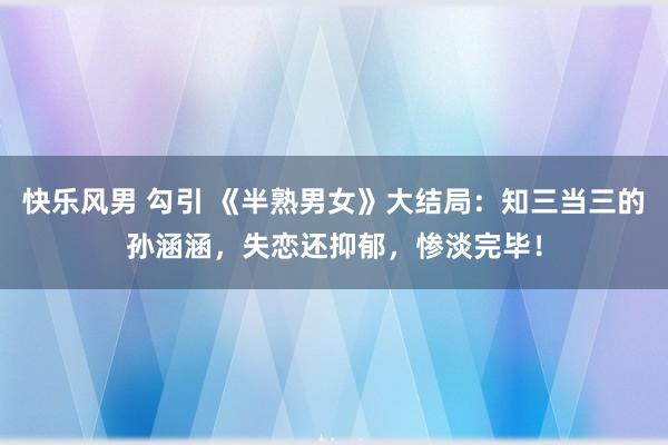 快乐风男 勾引 《半熟男女》大结局：知三当三的孙涵涵，失恋还抑郁，惨淡完毕！