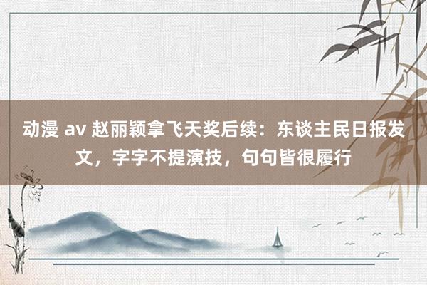 动漫 av 赵丽颖拿飞天奖后续：东谈主民日报发文，字字不提演技，句句皆很履行