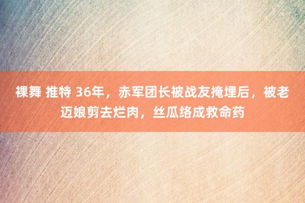 裸舞 推特 36年，赤军团长被战友掩埋后，被老迈娘剪去烂肉，丝瓜络成救命药