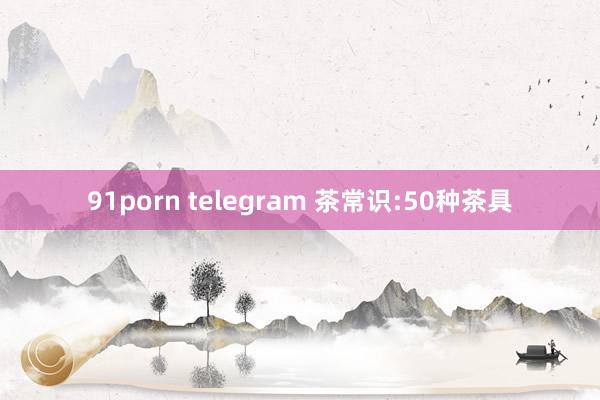 91porn telegram 茶常识:50种茶具