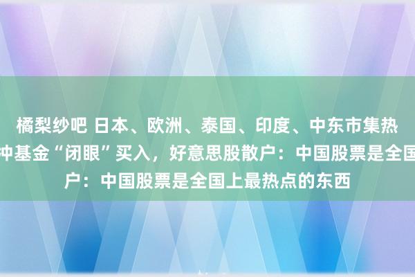 橘梨纱吧 日本、欧洲、泰国、印度、中东市集热捧中国钞票！对冲基金“闭眼”买入，好意思股散户：中国股票是全国上最热点的东西