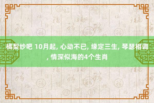 橘梨纱吧 10月起， 心动不已， 缘定三生， 琴瑟相调， 情深似海的4个生肖