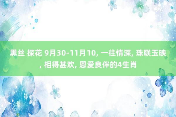 黑丝 探花 9月30-11月10， 一往情深， 珠联玉映， 相得甚欢， 恩爱良伴的4生肖