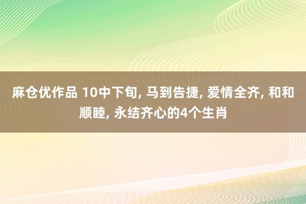 麻仓优作品 10中下旬， 马到告捷， 爱情全齐， 和和顺睦， 永结齐心的4个生肖