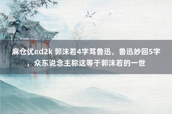 麻仓优ed2k 郭沫若4字骂鲁迅，鲁迅妙回5字，众东说念主称这等于郭沫若的一世