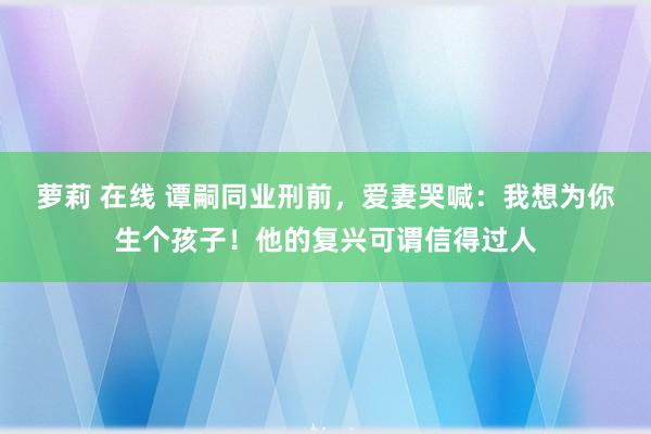 萝莉 在线 谭嗣同业刑前，爱妻哭喊：我想为你生个孩子！他的复兴可谓信得过人