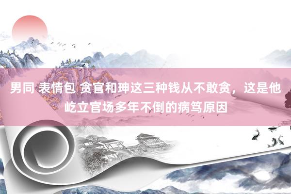 男同 表情包 贪官和珅这三种钱从不敢贪，这是他屹立官场多年不倒的病笃原因