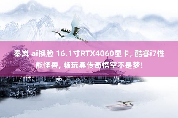 秦岚 ai换脸 16.1寸RTX4060显卡， 酷睿i7性能怪兽， 畅玩黑传奇悟空不是梦!